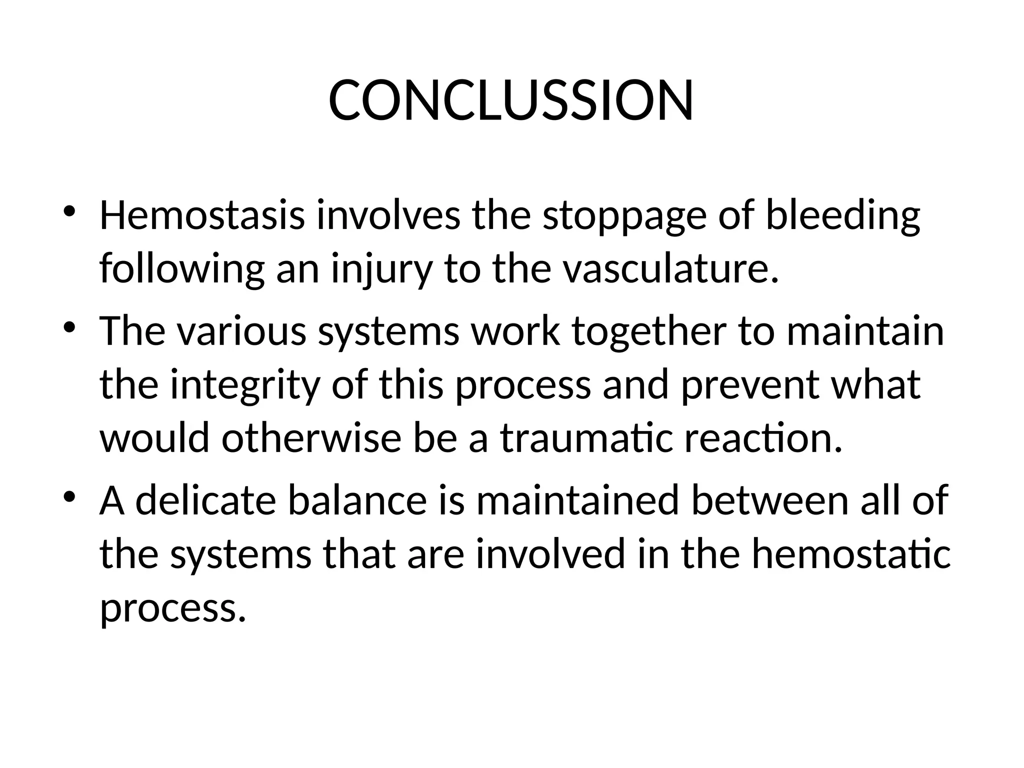 CONCLUSSION
• Hemostasis involves the stoppage of bleeding
following an injury to the vasculature.
• The various systems work together to maintain
the integrity of this process and prevent what
would otherwise be a traumatic reaction.
• A delicate balance is maintained between all of
the systems that are involved in the hemostatic
process.
 