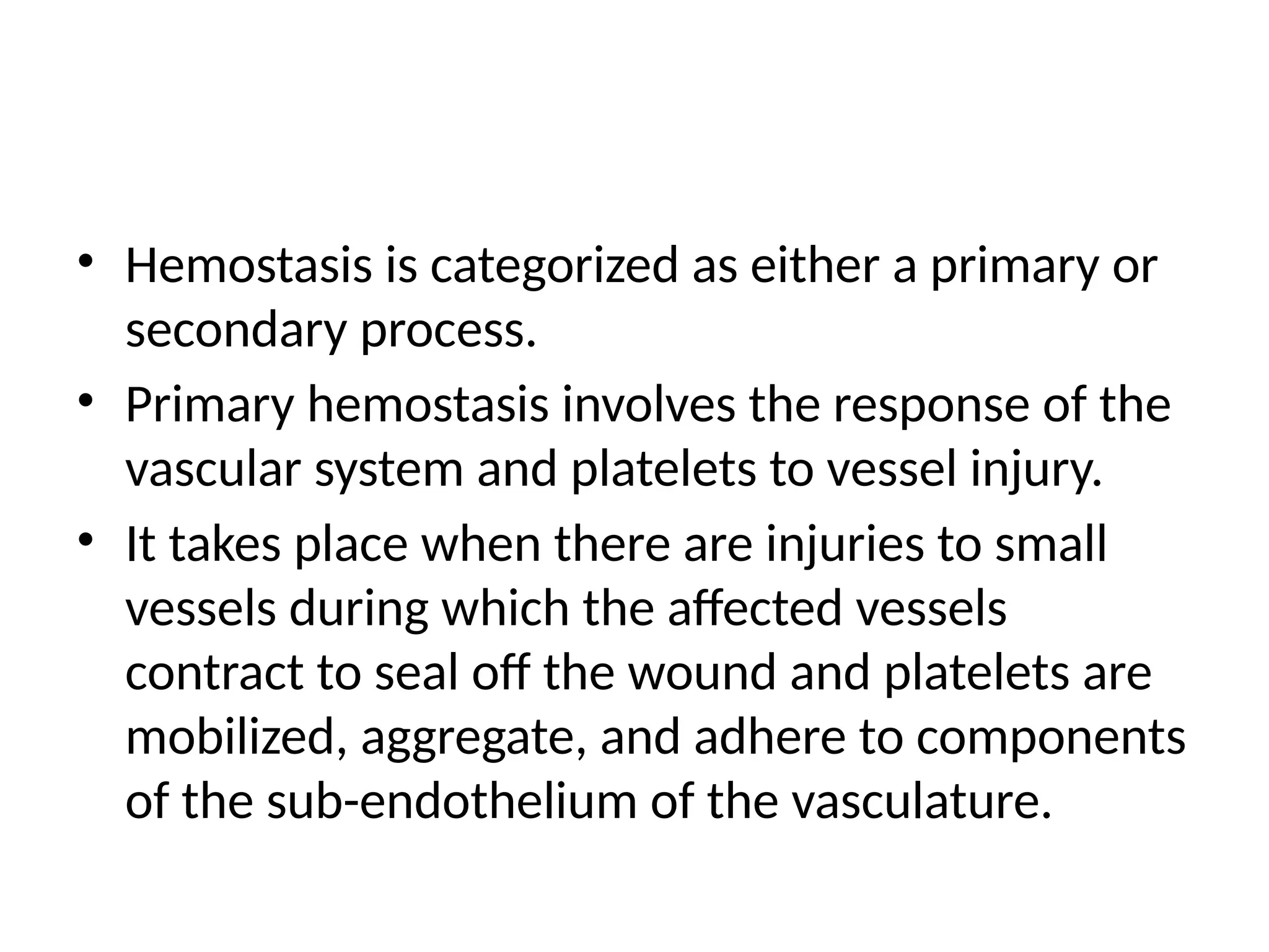 • Hemostasis is categorized as either a primary or
secondary process.
• Primary hemostasis involves the response of the
vascular system and platelets to vessel injury.
• It takes place when there are injuries to small
vessels during which the affected vessels
contract to seal off the wound and platelets are
mobilized, aggregate, and adhere to components
of the sub-endothelium of the vasculature.
 