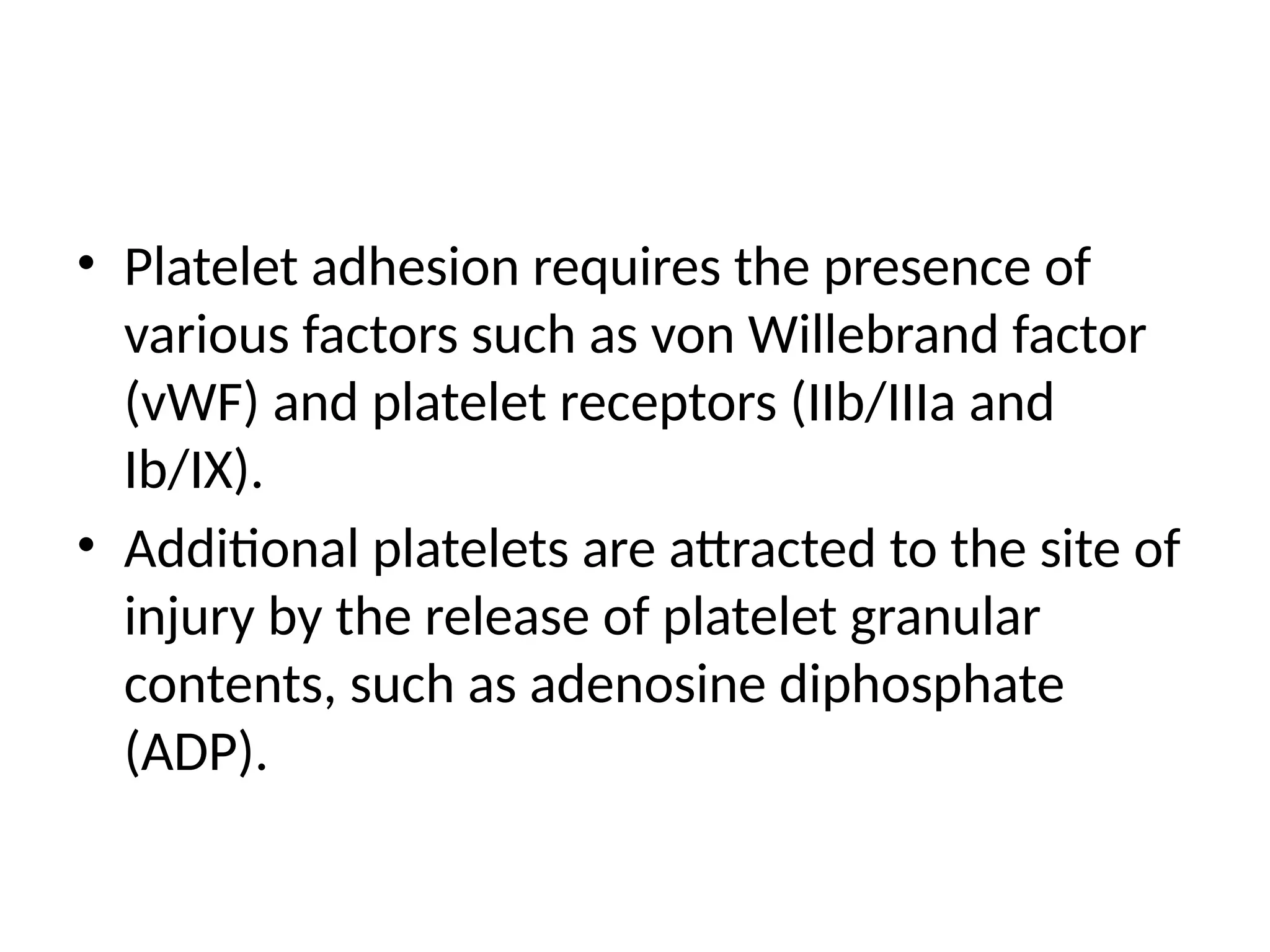 • Platelet adhesion requires the presence of
various factors such as von Willebrand factor
(vWF) and platelet receptors (IIb/IIIa and
Ib/IX).
• Additional platelets are attracted to the site of
injury by the release of platelet granular
contents, such as adenosine diphosphate
(ADP).
 
