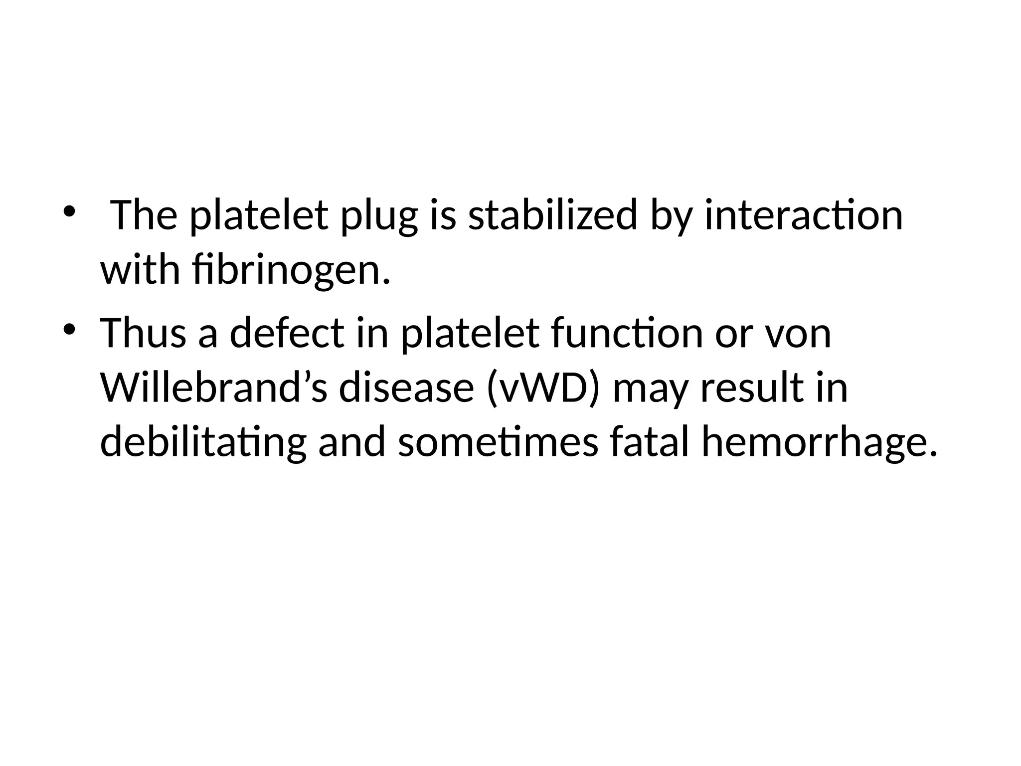 • The platelet plug is stabilized by interaction
with fibrinogen.
• Thus a defect in platelet function or von
Willebrand’s disease (vWD) may result in
debilitating and sometimes fatal hemorrhage.
 