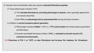  Vascular Intima (endothelial cells) also express molecules fibrinolytic properties:
 Tissue plasminogen activator (TPA):
 TPA activates fibrinolysis by converting plasminogen to plasmin, which gradually digests fibrin
and restores blood flow
 Both TPA and plasminogen bind to polymerized fibrin during thrombus formation:.
 inhibitors to prevent excessive plasmin generation:
 Plasminogen activator inhibitor 1 (PAI-1), a TPA control protein that inhibits plasmin generation
and fibrinolysis.
 thrombin-activatable fibrinolysis inhibitor (TAFI), is activated by thrombin bound to EC
membrane thrombomodulin.
◦ NB: Elevations in PAI-1 or TAFI can slow fibrinolysis and increase the tendency for thrombosis
 