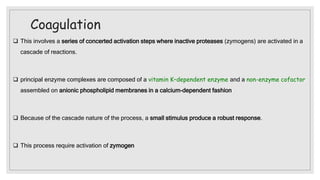Coagulation
 This involves a series of concerted activation steps where inactive proteases (zymogens) are activated in a
cascade of reactions.
 principal enzyme complexes are composed of a vitamin K–dependent enzyme and a non-enzyme cofactor
assembled on anionic phospholipid membranes in a calcium-dependent fashion
 Because of the cascade nature of the process, a small stimulus produce a robust response.
 This process require activation of zymogen
 
