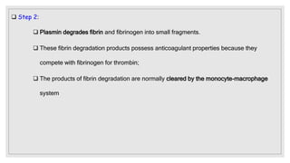  Step 2:
 Plasmin degrades fibrin and fibrinogen into small fragments.
 These fibrin degradation products possess anticoagulant properties because they
compete with fibrinogen for thrombin;
 The products of fibrin degradation are normally cleared by the monocyte-macrophage
system
 