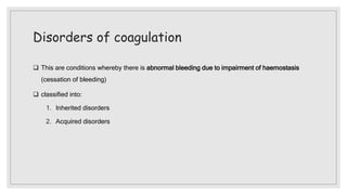 Disorders of coagulation
 This are conditions whereby there is abnormal bleeding due to impairment of haemostasis
(cessation of bleeding)
 classified into:
1. Inherited disorders
2. Acquired disorders
 
