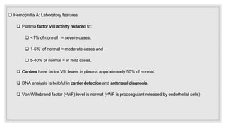  Hemophilia A: Laboratory features
 Plasma factor VIII activity reduced to:
 <1% of normal = severe cases,
 1–5% of normal = moderate cases and
 5–40% of normal = in mild cases.
 Carriers have factor VIII levels in plasma approximately 50% of normal.
 DNA analysis is helpful in carrier detection and antenatal diagnosis.
 Von Willebrand factor (vWF) level is normal (vWF is procoagulant released by endothelial cells)
 