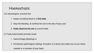Haemostasis
 A physiological process that
1. keeps circulating blood in a fluid state.
2. Stop the bleeding & confines the clot to the site of injury and
3. finally dissolves the clot as wound heals
 Faulty haemostasis process cause
1. haemorrhage (bleeding) or
2. thrombosis (pathological clotting): formation of a blood clot inside one of your blood
vessels or a chamber of your heart.
 