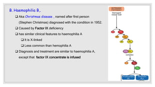 B. Haemophilia B,.
 Aka Christmas disease , named after first person
(Stephen Christmas) diagnosed with the condition in 1952.
 Caused by Factor IX deficiency
 has similar clinical features to haemophilia A
 It is X-linked
 Less common than hemophilia A
 Diagnosis and treatment are similar to haemophilia A,
except that factor IX concentrate is infused
 