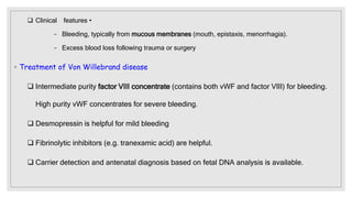  Clinical features •
− Bleeding, typically from mucous membranes (mouth, epistaxis, menorrhagia).
− Excess blood loss following trauma or surgery
◦ Treatment of Von Willebrand disease
 Intermediate purity factor VIII concentrate (contains both vWF and factor VIII) for bleeding.
High purity vWF concentrates for severe bleeding.
 Desmopressin is helpful for mild bleeding
 Fibrinolytic inhibitors (e.g. tranexamic acid) are helpful.
 Carrier detection and antenatal diagnosis based on fetal DNA analysis is available.
 