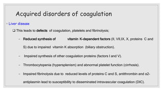Acquired disorders of coagulation
◦ Liver disease
 This leads to defects of coagulation, platelets and fibrinolysis;
− Reduced synthesis of vitamin K-dependent factors (II, VII,IX, X, proteins C and
S) due to impaired vitamin K absorption (biliary obstruction).
− Impaired synthesis of other coagulation proteins (factors I and V).
− Thrombocytopenia (hypersplenism) and abnormal platelet function (cirrhosis).
− Impaired fibrinolysis due to reduced levels of proteins C and S, antithrombin and α2-
antiplasmin lead to susceptibility to disseminated intravascular coagulation (DIC).
 