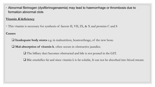 ◦ Abnormal fibrinogen (dysfibrinogenaemia) may lead to haemorrhage or thrombosis due to
formation abnormal clots
Vitamin K deficiency
◦ This vitamin is necessary for synthesis of factors II, VII, IX, & X and proteins C and S
Causes
 Inadequate body stores e.g. in malnutrition, heamorrhrage, of the new bone.
 Mal-absorption of vitamin k. often occurs in obstructive jaundice.
 The billiary duct becomes obstructed and bile is not poured in the GIT.
 Bile emulsifies fat and since vitamin k is fat soluble, It can not be absorbed into blood stream.
 