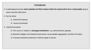 THROMBOSIS
 A pathological process where platelets and fibrin interact within the vessel wall to form a haemostatic plug to
cause vascular obstruction
 Can be either
 Arterial thrombosis
 venous thrombosis
 Arterial thrombosis
 This occurs in relation to damaged endothelium, e.g. atherosclerotic plaques.
 Exposed collagen and released tissue factor cause platelet aggregation and fibrin formation
 It causes ischaemia (restriction of blood supply to tissue),
 
