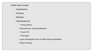  Risk factor include:
− Hypertension
− Smoking
− Diabetes
− Hyperlipidaemia
− ↑ Homocysteine
− Polycythaemia / thrombocythaemia
− ↑ Factor VIII
− ↑ Fibrinogen
− Lupus anticoagulant (one of malfunctioning antibodies)
− Heparin therapy
 