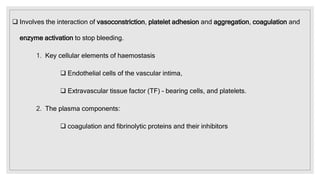  Involves the interaction of vasoconstriction, platelet adhesion and aggregation, coagulation and
enzyme activation to stop bleeding.
1. Key cellular elements of haemostasis
 Endothelial cells of the vascular intima,
 Extravascular tissue factor (TF) – bearing cells, and platelets.
2. The plasma components:
 coagulation and fibrinolytic proteins and their inhibitors
 