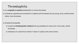 Thrombophilia
 is a congenital or acquired predisposition to venous thrombosis
 It should be suspected and screened for in patients with thrombosis who are young, have a positive family
history, have thrombosis
 Inherited thrombophilia:
 Caused by Inherited genetic mutations that may predispose to venous and, more rarely, arterial
thrombosis
 inheritance of a variant form of factor V (factor V Leiden) is the most common
 