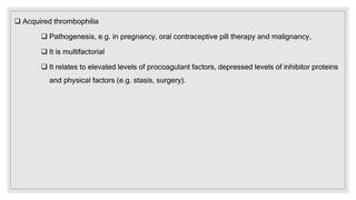  Acquired thrombophilia
 Pathogenesis, e.g. in pregnancy, oral contraceptive pill therapy and malignancy,
 It is multifactorial
 It relates to elevated levels of procoagulant factors, depressed levels of inhibitor proteins
and physical factors (e.g. stasis, surgery).
 