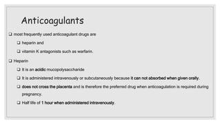 Anticoagulants
 most frequently used anticoagulant drugs are
 heparin and
 vitamin K antagonists such as warfarin.
 Heparin
 It is an acidic mucopolysaccharide
 It is administered intravenously or subcutaneously because it can not absorbed when given orally.
 does not cross the placenta and is therefore the preferred drug when anticoagulation is required during
pregnancy.
 Half life of 1 hour when administered intravenously.
 
