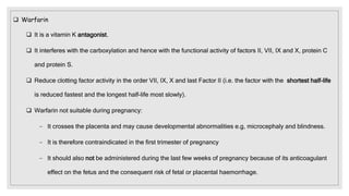  Warfarin
 It is a vitamin K antagonist.
 It interferes with the carboxylation and hence with the functional activity of factors II, VII, IX and X, protein C
and protein S.
 Reduce clotting factor activity in the order VII, IX, X and last Factor II (i.e. the factor with the shortest half-life
is reduced fastest and the longest half-life most slowly).
 Warfarin not suitable during pregnancy:
− It crosses the placenta and may cause developmental abnormalities e.g, microcephaly and blindness.
− It is therefore contraindicated in the first trimester of pregnancy
− It should also not be administered during the last few weeks of pregnancy because of its anticoagulant
effect on the fetus and the consequent risk of fetal or placental haemorrhage.
 