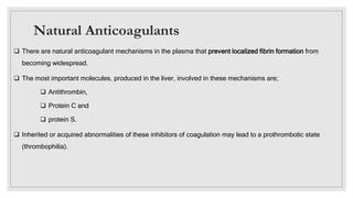Natural Anticoagulants
 There are natural anticoagulant mechanisms in the plasma that prevent localized fibrin formation from
becoming widespread.
 The most important molecules, produced in the liver, involved in these mechanisms are;
 Antithrombin,
 Protein C and
 protein S.
 Inherited or acquired abnormalities of these inhibitors of coagulation may lead to a prothrombotic state
(thrombophilia).
 