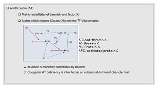  Antithrombin (AT)
 Mainly an inhibitor of thrombin and factor Xa
 It also inhibits factors IXa and XIa and the TF–VIIa complex
 its action is markedly potentiated by heparin
 Congenital AT deficiency is inherited as an autosomal dominant character trait
 