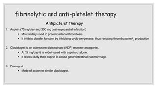 fibrinolytic and anti-platelet therapy
Antiplatelet therapy
1. Aspirin (75 mg/day and 300 mg post-myocardial infarction)
 Most widely used to prevent arterial thrombosis.
 It inhibits platelet function by inhibiting cyclo-oxygenase, thus reducing thromboxane A2 production
2. Clopidogrel is an adenosine diphosphate (ADP) receptor antagonist.
 At 75 mg/day it is widely used with aspirin or alone.
 It is less likely than aspirin to cause gastrointestinal haemorrhage.
3. Prasugrel
 Mode of action to similar clopidogrel.
 