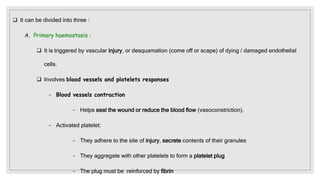  It can be divided into three :
A. Primary haemostasis :
 It is triggered by vascular injury, or desquamation (come off or scape) of dying / damaged endothelial
cells.
 Involves blood vessels and platelets responses
− Blood vessels contraction
− Helps seal the wound or reduce the blood flow (vasoconstriction).
− Activated platelet:
− They adhere to the site of injury, secrete contents of their granules
− They aggregate with other platelets to form a platelet plug
− The plug must be reinforced by fibrin
 