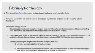 Fibrinolytic therapy
 This is used to enhance conversion of plasminogen to plasmin which degrades fibrin.
 It must be used within 5–7 days for venous thrombosis or pulmonary embolus and 5–7 hours for arterial
thrombosis•
 Fibrinolytic therapy include:
− Streptokinase directly activates plasminogen. Most individuals have antistreptococcal antibodies; a loading
dose is therefore required and treatment becomes ineffective after 4–10 days.
− Urokinase has a similar action as streptokinase but may be used if there are high levels of antistreptococcal
antibodies. Single-chain urokinase-type plasminogen activator (SCU-PA) has also been developed.
− Acylated plasminogen streptokinase activator complex (APSAC)
 activates streptokinase bound to plasminogen.
 Recombinant tissue plasminogen activation (TPA) causes activation of fibrin-bound plasminogen
only, and is associated with less systemic activation of fibrinolysis.
 