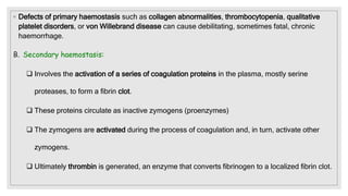 ◦ Defects of primary haemostasis such as collagen abnormalities, thrombocytopenia, qualitative
platelet disorders, or von Willebrand disease can cause debilitating, sometimes fatal, chronic
haemorrhage.
B. Secondary haemostasis:
 Involves the activation of a series of coagulation proteins in the plasma, mostly serine
proteases, to form a fibrin clot.
 These proteins circulate as inactive zymogens (proenzymes)
 The zymogens are activated during the process of coagulation and, in turn, activate other
zymogens.
 Ultimately thrombin is generated, an enzyme that converts fibrinogen to a localized fibrin clot.
 