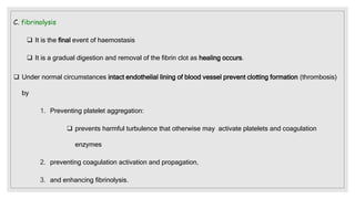 C. fibrinolysis
 It is the final event of haemostasis
 It is a gradual digestion and removal of the fibrin clot as healing occurs.
 Under normal circumstances intact endothelial lining of blood vessel prevent clotting formation (thrombosis)
by
1. Preventing platelet aggregation:
 prevents harmful turbulence that otherwise may activate platelets and coagulation
enzymes
2. preventing coagulation activation and propagation,
3. and enhancing fibrinolysis.
 