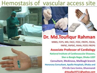 Hemostasis of vascular access site
Dr. Md.Toufiqur Rahman
MBBS, FCPS, MD, FACC, FESC, FRCPE, FSCAI,
FAPSC, FAPSIC, FAHA, FCCP, FRCPG
Associate Professor of Cardiology
National Institute of Cardiovascular Diseases,
Sher-e-Bangla Nagar, Dhaka-1207
Consultant, Medinova, Malibagh branch
Honorary Consultant, Apollo Hospitals, Dhaka and
STS Life Care Centre, Dhanmondi
drtoufiq19711@yahoo.com
 