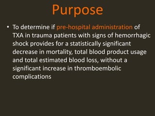 Purpose
• To determine if pre-hospital administration of
TXA in trauma patients with signs of hemorrhagic
shock provides for a statistically significant
decrease in mortality, total blood product usage
and total estimated blood loss, without a
significant increase in thromboembolic
complications
 