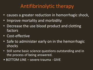 Antifibrinolytic therapy
• causes a greater reduction in hemorrhagic shock,
• Improve mortality and morbidity
• Decrease the use blood product and clotting
factors
• Cost-effective
• Safe to administer early on in the hemorrhagic
shocks
• Still some basic science questions outstanding and in
the process of being answered.
• BOTTOM LINE – severe trauma - GIVE
 