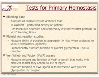 Tests for Primary Hemostasis
    Bleeding Time
     – Assesses all components of Virchow’s triad
     – in vivo test – performed directly on patient
     – Has fallen into disrepute and replaced by instruments that perform “in
       vitro” bleeding times
    Platelet Aggregation studies
     – Measure ability of platelets to aggregate, in vitro, when subjected to
       various stimulators (agonists)
     – Predominantly assesses function of platelet glycoprotein IIb/IIIa
       receptor
    Von Willebrand Factor (VWF) assays
     – Measure amount and function of VWF, a protein that works with
       platelets so that they adhere to site of injury
     – Assesses function of VWF ligand in its interaction with platelet
       glycoprotein Ib receptor
www.CLOT-ED.com                                                                 14
 