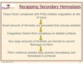 Recapping Secondary Hemostasis
Tissue Factor complexed with FVIIa initiates coagulation at site
                          of injury

Small amounts of thrombin are generated that activate platelets

      Coagulation factors form complexes on platelet surfaces

        Very large amounts of thrombin are formed to convert
                        fibrinogen to fibrin

       Fibrin reinforces platelet plug (primary hemostasis) and
                        hemostasis is achieved

www.CLOT-ED.com                                                   25
 