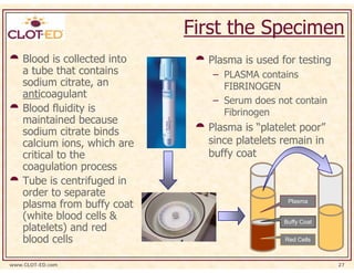First the Specimen
    Blood is collected into     Plasma is used for testing
    a tube that contains         – PLASMA contains
    sodium citrate, an             FIBRINOGEN
    anticoagulant
                                 – Serum does not contain
    Blood fluidity is              Fibrinogen
    maintained because
    sodium citrate binds        Plasma is “platelet poor”
    calcium ions, which are     since platelets remain in
    critical to the             buffy coat
    coagulation process
    Tube is centrifuged in
    order to separate
    plasma from buffy coat                       Plasma

    (white blood cells &                        Buffy Coat
    platelets) and red
    blood cells                                 Red Cells



www.CLOT-ED.com                                              27
 