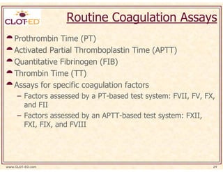 Routine Coagulation Assays
    Prothrombin Time (PT)
    Activated Partial Thromboplastin Time (APTT)
    Quantitative Fibrinogen (FIB)
    Thrombin Time (TT)
    Assays for specific coagulation factors
     – Factors assessed by a PT-based test system: FVII, FV, FX,
       and FII
     – Factors assessed by an APTT-based test system: FXII,
       FXI, FIX, and FVIII




www.CLOT-ED.com                                                29
 
