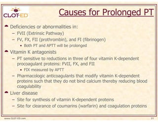 Causes for Prolonged PT
    Deficiencies or abnormalities in:
     – FVII (Extrinsic Pathway)
     – FV, FX, FII (prothrombin), and FI (fibrinogen)
           • Both PT and APTT will be prolonged
    Vitamin K antagonists
     – PT sensitive to reductions in three of four vitamin K-dependent
       procoagulant proteins: FVII, FX, and FII
           • FIX measured by APTT
     – Pharmacologic anticoagulants that modify vitamin K-dependent
       proteins such that they do not bind calcium thereby reducing blood
       coagulability
    Liver disease
     – Site for synthesis of vitamin K-dependent proteins
     – Site for clearance of coumarins (warfarin) and coagulation proteins

www.CLOT-ED.com                                                              31
 