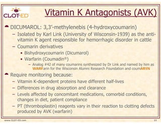 Vitamin K Antagonists (AVK)
    DICUMAROL: 3,3’-methylenebis (4-hydroxycoumarin)
     – Isolated by Karl Link (University of Wisconsin-1939) as the anti-
       vitamin K agent responsible for hemorrhagic disorder in cattle
     – Coumarin derivatives
           • Bishydroxycoumarin (Dicumarol)
           • Warfarin (Coumadin®)
                  – Analog #42 of many coumarins synthesized by Dr Link and named by him as
                    WARFarin for the Wisconsin Alumni Research Foundation and coumARIN
    Require monitoring because:
     – Vitamin K-dependent proteins have different half-lives
     – Differences in drug absorption and clearance
     – Levels affected by concomitant medications, comorbid conditions,
       changes in diet, patient compliance
     – PT (thromboplastin) reagents vary in their reaction to clotting defects
       produced by AVK (warfarin)
www.CLOT-ED.com                                                                           33
 