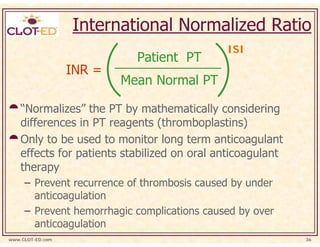 International Normalized Ratio
                                             ISI
                            Patient PT
                  INR =
                          Mean Normal PT

    “Normalizes” the PT by mathematically considering
    differences in PT reagents (thromboplastins)
    Only to be used to monitor long term anticoagulant
    effects for patients stabilized on oral anticoagulant
    therapy
     – Prevent recurrence of thrombosis caused by under
       anticoagulation
     – Prevent hemorrhagic complications caused by over
       anticoagulation
www.CLOT-ED.com                                             36
 