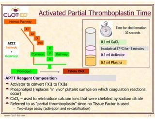 Activated Partial Thromboplastin Time

                                                                      Time for clot formation
                                                                          ~ 30 seconds

                                                            0.1 ml CaCl2
                                                            Incubate at 37 oC for ~5 minutes
                                                            0.1 ml Activator
                                                            0.1 ml Plasma



APTT Reagent Composition
    Activator to convert FXII to FXIIa
    Phospholipid (replaces “in vivo” platelet surface on which coagulation reactions
    occur)
    CaCl2 – used to reintroduce calcium ions that were chelated by sodium citrate
    Referred to as “partial thromboplastin” since no Tissue Factor is used
      − Two-stage assay (activation and re-calcification)
www.CLOT-ED.com                                                                                 37
 