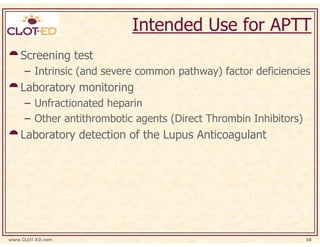 Intended Use for APTT
    Screening test
     – Intrinsic (and severe common pathway) factor deficiencies
    Laboratory monitoring
     – Unfractionated heparin
     – Other antithrombotic agents (Direct Thrombin Inhibitors)
    Laboratory detection of the Lupus Anticoagulant




www.CLOT-ED.com                                                   38
 