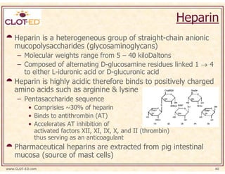 Heparin
    Heparin is a heterogeneous group of straight-chain anionic
    mucopolysaccharides (glycosaminoglycans)
     – Molecular weights range from 5 – 40 kiloDaltons
     – Composed of alternating D-glucosamine residues linked 1 → 4
       to either L-iduronic acid or D-glucuronic acid
    Heparin is highly acidic therefore binds to positively charged
    amino acids such as arginine & lysine
     – Pentasaccharide sequence
           • Comprisies ~30% of heparin
           • Binds to antithrombin (AT)
           • Accelerates AT inhibition of
             activated factors XII, XI, IX, X, and II (thrombin)
             thus serving as an anticoagulant
    Pharmaceutical heparins are extracted from pig intestinal
    mucosa (source of mast cells)
www.CLOT-ED.com                                                          40
 