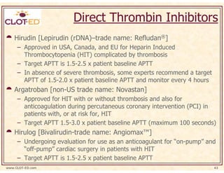 Direct Thrombin Inhibitors
    Hirudin [Lepirudin (rDNA)–trade name: Refludan®]
     – Approved in USA, Canada, and EU for Heparin Induced
       Thrombocytopenia (HIT) complicated by thrombosis
     – Target APTT is 1.5-2.5 x patient baseline APTT
     – In absence of severe thrombosis, some experts recommend a target
       APTT of 1.5-2.0 x patient baseline APTT and monitor every 4 hours
    Argatroban [non-US trade name: Novastan]
     – Approved for HIT with or without thrombosis and also for
       anticoagulation during percutaneous coronary intervention (PCI) in
       patients with, or at risk for, HIT
     – Target APTT 1.5-3.0 x patient baseline APTT (maximum 100 seconds)
    Hirulog [Bivalirudin-trade name: Angiomax™]
     – Undergoing evaluation for use as an anticoagulant for “on-pump” and
       “off-pump” cardiac surgery in patients with HIT
     – Target APTT is 1.5-2.5 x patient baseline APTT
www.CLOT-ED.com                                                            43
 