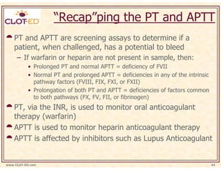 “Recap”ping the PT and APTT
    PT and APTT are screening assays to determine if a
    patient, when challenged, has a potential to bleed
     – If warfarin or heparin are not present in sample, then:
           • Prolonged PT and normal APTT = deficiency of FVII
           • Normal PT and prolonged APTT = deficiencies in any of the intrinsic
             pathway factors (FVIII, FIX, FXI, or FXII)
           • Prolongation of both PT and APTT = deficiencies of factors common
             to both pathways (FX, FV, FII, or fibrinogen)
    PT, via the INR, is used to monitor oral anticoagulant
    therapy (warfarin)
    APTT is used to monitor heparin anticoagulant therapy
    APTT is affected by inhibitors such as Lupus Anticoagulant


www.CLOT-ED.com                                                                    44
 
