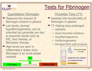 Tests for Fibrinogen
      Quantitative Fibrinogen                Thrombin Time (TT)
    Measures the amount of              Assesses the functionality of
    fibrinogen present in plasma        fibrinogen in plasma
    Low levels, termed                  TT clotting time prolonged
    hypofibrinogenemia, can be           –   HEPARIN
    inherited but generally are due      –   Direct thrombin inhibitors
    to acquired causes such as           –   Hypofibrinogenemia
    DIC, liver disease, or               –   Dysfibrinogenemia
    fibrinolytic therapy
                                         –   Elevated fibrin split products
    High levels are seen in
    inflammatory states since                                     Time for clot formation
                                                                      ~ 15 seconds
    fibrinogen is an acute phase
    reactant                                            Incubate at 37 oC for ~2 minutes
                                                        0.2 ml Diluted Thrombin
                                                        0.2 ml Plasma


www.CLOT-ED.com                                                                             45
 