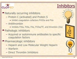Inhibitors
    Naturally occurring inhibitors
     – Protein C (activated) and Protein S
           • Inhibit coagulation cofactors FVIIIa and FVa
     – Antithrombin
           • Inhibits FXIa, FIXa, FXa, FVIIa/TF, and thrombin (IIa)
    Pathologic inhibitors
     – Acquired or autoimmune antibodies to specific
       coagulation factors
    Pharmacologic inhibitors
     – Heparin and Low Molecular Weight Heparin
     – Warfarin
     – Direct Thrombin Inhibitors
www.CLOT-ED.com                                                       48
 
