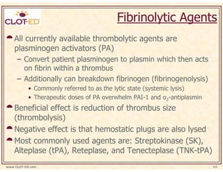 Fibrinolytic Agents
    All currently available thrombolytic agents are
    plasminogen activators (PA)
     – Convert patient plasminogen to plasmin which then acts
       on fibrin within a thrombus
     – Additionally can breakdown fibrinogen (fibrinogenolysis)
           • Commonly referred to as the lytic state (systemic lysis)
           • Therapeutic doses of PA overwhelm PAI-1 and α2-antiplasmin
    Beneficial effect is reduction of thrombus size
    (thrombolysis)
    Negative effect is that hemostatic plugs are also lysed
    Most commonly used agents are: Streptokinase (SK),
    Alteplase (tPA), Reteplase, and Tenecteplase (TNK-tPA)
www.CLOT-ED.com                                                           53
 
