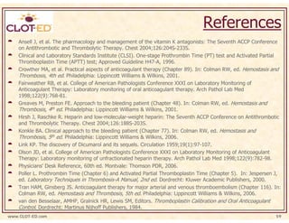 References
    Ansell J, et al. The pharmacology and management of the vitamin K antagonists: The Seventh ACCP Conference
    on Antithrombotic and Thrombolytic Therapy. Chest 2004;126:204S-233S.
    Clinical and Laboratory Standards Institute (CLSI). One-stage Prothrombin Time (PT) test and Activated Partial
    Thromboplastin Time (APTT) test; Approved Guideline H47-A, 1996.
    Crowther MA, et al. Practical aspects of anticoagulant therapy (Chapter 89). In: Colman RW, ed. Hemostasis and
    Thrombosis, 4th ed. Philadelphia: Lippincott Williams & Wilkins, 2001.
    Fairweather RB, et al. College of American Pathologists Conference XXXI on Laboratory Monitoring of
    Anticoagulant Therapy: Laboratory monitoring of oral anticoagulant therapy. Arch Pathol Lab Med
    1998;122(9):768-81.
    Greaves M, Preston FE. Approach to the bleeding patient (Chapter 48). In: Colman RW, ed. Hemostasis and
    Thrombosis, 4th ed. Philadelphia: Lippincott Williams & Wilkins, 2001.
    Hirsh J, Raschke R. Heparin and low-molecular-weight heparin: The Seventh ACCP Conference on Antithrombotic
    and Thrombolytic Therapy. Chest 2004;126:188S-203S.
    Konkle BA. Clinical approach to the bleeding patient (Chapter 77). In: Colman RW, ed. Hemostasis and
    Thrombosis, 5th ed. Philadelphia: Lippincott Williams & Wilkins, 2006.
    Link KP. The discovery of Dicumarol and its sequels. Circulation 1959;19(1):97-107.
    Olson JD, et al. College of American Pathologists Conference XXXI on Laboratory Monitoring of Anticoagulant
    Therapy: Laboratory monitoring of unfractionated heparin therapy. Arch Pathol Lab Med 1998;122(9):782-98.
    Physicians’ Desk Reference, 60th ed. Montvale: Thomson PDR, 2006.
    Poller L. Prothrombin Time (Chapter 6) and Activated Partial Thromboplastin Time (Chapter 5). In: Jespersen J,
    ed. Laboratory Techniques in Thrombosis-A Manual, 2nd ed. Dordrecht: Kluwer Academic Publishers, 2000.
    Tran HAM, Ginsberg JS. Anticoagulant therapy for major arterial and venous thromboembolism (Chapter 116). In:
    Colman RW, ed. Hemostasis and Thrombosis, 5th ed. Philadelphia: Lippincott Williams & Wilkins, 2006.
    van den Besselaar, AMHP, Gralnick HR, Lewis SM, Editors. Thromboplastin Calibration and Oral Anticoagulant
    Control. Dordrecht: Martinus Nijhoff Publishers, 1984.
www.CLOT-ED.com                                                                                                 59
 