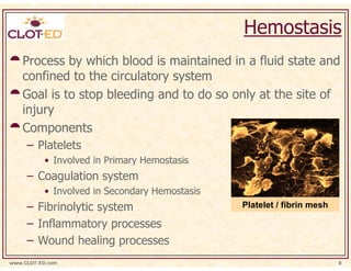 Hemostasis
    Process by which blood is maintained in a fluid state and
    confined to the circulatory system
    Goal is to stop bleeding and to do so only at the site of
    injury
    Components
     – Platelets
           • Involved in Primary Hemostasis
     – Coagulation system
           • Involved in Secondary Hemostasis
     – Fibrinolytic system                      Platelet / fibrin mesh

     – Inflammatory processes
     – Wound healing processes
www.CLOT-ED.com                                                          8
 