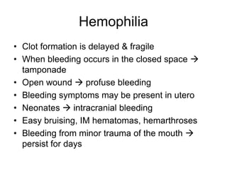 Hemophilia
• Clot formation is delayed & fragile
• When bleeding occurs in the closed space 
  tamponade
• Open wound  profuse bleeding
• Bleeding symptoms may be present in utero
• Neonates  intracranial bleeding
• Easy bruising, IM hematomas, hemarthroses
• Bleeding from minor trauma of the mouth 
  persist for days
 