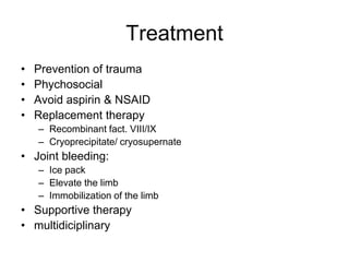 Treatment
•   Prevention of trauma
•   Phychosocial
•   Avoid aspirin & NSAID
•   Replacement therapy
    – Recombinant fact. VIII/IX
    – Cryoprecipitate/ cryosupernate
• Joint bleeding:
    – Ice pack
    – Elevate the limb
    – Immobilization of the limb
• Supportive therapy
• multidiciplinary
 